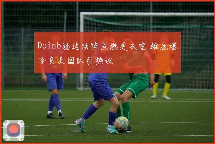 Doinb场边助阵点燃更衣室 雄鹿爆冷负美国队